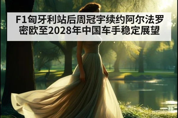 F1匈牙利站后周冠宇续约阿尔法罗密欧至2028年中国车手稳定展望